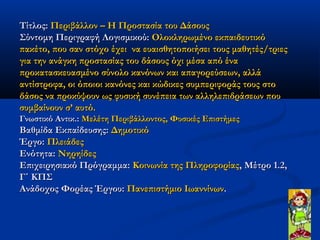 Τίτλος: Περιβάλλον – Η Προστασία του Δάσους
Σύντομη Περιγραφή Λογισμικού: Ολοκληρωμένο εκπαιδευτικό
πακέτο, που σαν στόχο έχει  να ευαισθητοποιήσει τους μαθητές/τριες
για την ανάγκη προστασίας του δάσους όχι μέσα από ένα
προκατασκευασμένο σύνολο κανόνων και απαγορεύσεων, αλλά
αντίστροφα, οι όποιοι κανόνες και κώδικες συμπεριφοράς τους στο
δάσος να προκύψουν ως φυσική συνέπεια των αλληλεπιδράσεων που
συμβαίνουν σ’ αυτό.
Γνωστικό Αντικ.: Μελέτη Περιβάλλοντος, Φυσικές Επιστήμες
Βαθμίδα Εκπαίδευσης: Δημοτικό
Έργο: Πλειάδες
Ενότητα: Νηρηίδες
Επιχειρησιακό Πρόγραμμα: Κοινωνία της Πληροφορίας, Μέτρο 1.2,
Γ΄ ΚΠΣ
Ανάδοχος Φορέας Έργου: Πανεπιστήμιο Ιωαννίνων.
 