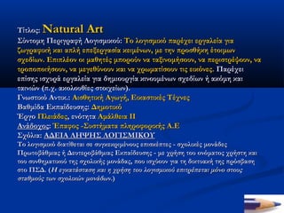 Τίτλος: Natural Art
Σύντομη Περιγραφή Λογισμικού: Το λογισμικό παρέχει εργαλεία για
ζωγραφική και απλή επεξεργασία κειμένων, με την προσθήκη έτοιμων
σχεδίων. Επιπλέον οι μαθητές μπορούν να ταξινομήσουν, να περιστρέψουν, να
τροποποιήσουν, να μεγεθύνουν και να χρωματίσουν τις εικόνες. Παρέχει
επίσης ισχυρά εργαλεία για δημιουργία κινουμένων σχεδίων ή ακόμη και
ταινιών (π.χ. ακολουθίες στοιχείων).    
Γνωστικό Αντικ.: Αισθητική Αγωγή, Εικαστικές Τέχνες
Βαθμίδα Εκπαίδευσης: Δημοτικό
Έργο Πλειάδες, ενότητα Αμάλθεια ΙΙ
Ανάδοχος: Έπαφος -Συστήματα πληροφορικής Α.Ε
Σχόλια: ΑΔΕΙΑ ΛΗΨΗΣ ΛΟΓΙΣΜΙΚΟΥ 
Το λογισμικό διατίθεται σε συγκεκριμένους επισκέπτες - σχολικές μονάδες
Πρωτοβάθμιας ή Δευτεροβάθμιας Εκπαίδευσης - με χρήση του ονόματος χρήστη και
του συνθηματικού της σχολικής μονάδας, που ισχύουν για τη δικτυακή της πρόσβαση
στο ΠΣΔ. (Η εγκατάσταση και η χρήση του λογισμικού επιτρέπεται μόνο στους
σταθμούς των σχολικών μονάδων.)
 