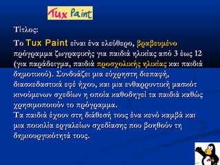 Τίτλος:
Το Tux Paint είναι ένα ελεύθερο, βραβευμένο
πρόγραμμα ζωγραφικής για παιδιά ηλικίας από 3 έως 12
(για παράδειγμα, παιδιά προσχολικής ηλικίας και παιδιά
δημοτικού). Συνδυάζει μια εύχρηστη διεπαφή,
διασκεδαστικά εφέ ήχου, και μια ενθαρρυντική μασκότ
κινούμενων σχεδίων η οποία καθοδηγεί τα παιδιά καθώς
χρησιμοποιούν το πρόγραμμα.
Τα παιδιά έχουν στη διάθεσή τους ένα κενό καμβά και
μια ποικιλία εργαλείων σχεδίασης που βοηθούν τη
δημιουργικότητά τους.
 