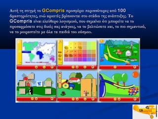 Αυτή τη στιγμή το GCompris προσφέρει περισσότερες από 100
δραστηριότητες, ενώ αρκετές βρίσκονται στο στάδιο της ανάπτυξης. Το
GCompris είναι ελεύθερο λογισμικό, που σημαίνει ότι μπορείτε να το
προσαρμόσετε στις δικές σας ανάγκες, να το βελτιώσετε και, το πιο σημαντικό,
να το μοιραστείτε με όλα τα παιδιά του κόσμου.
 