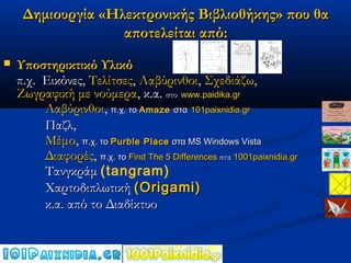 Δημιουργία «Ηλεκτρονικής Βιβλιοθήκης» που θα
                   αποτελείται από:
   Υποστηρικτικό Υλικό
    π.χ. Εικόνες, Τελίτσες, Λαβύρινθοι, Σχεδιάζω,
    Ζωγραφική με νούμερα, κ.α. στο www.paidika.gr
         Λαβύρινθοι, π.χ. το Amaze στα 101paixnidia.gr
         Παζλ,
         Μέμο, π.χ. το Purble Place στα MS Windows Vista
         Διαφορές, π.χ. το Find The 5 Differences στα 1001paixnidia.gr
         Τανγκράμ (tangram)
         Χαρτοδιπλωτική ( Origami)
         κ.α. από το Διαδίκτυο
 
