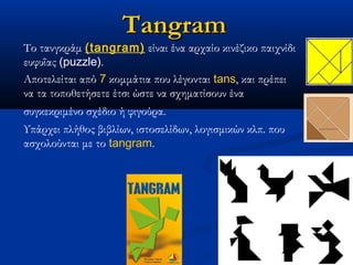 Tangram
Το τανγκράμ (tangram) είναι ένα αρχαίο κινέζικο παιχνίδι
ευφυΐας (puzzle).
Αποτελείται από 7 κομμάτια που λέγονται tans, και πρέπει
να τα τοποθετήσετε έτσι ώστε να σχηματίσουν ένα
συγκεκριμένο σχέδιο ή φιγούρα.  
Υπάρχει πλήθος βιβλίων, ιστοσελίδων, λογισμικών κλπ. που
ασχολούνται με το tangram.              
 