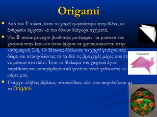 Origami
   Από τον 1ο αιώνα, όταν το χαρτί εμφανίστηκε στην Κίνα, οι
    άνθρωποι άρχισαν να του δίνουν διάφορα σχήματα.                 
   Τον 6ο αιώνα μοναχοί βουδιστές μετέφεραν  τα μυστικά του
    χαρτιού στην Ιαπωνία όπου άρχισε να χρησιμοποιείται στην
    καθημερινή ζωή. Οι Ιάπωνες δίπλωναν το χαρτί φτιάχνοντας
    δώρα και απασχολώντας τα παιδιά τις βροχερές μέρες που έπρεπε
    να μένουν στο σπίτι. Έτσι το δίπλωμα του χαρτιού έγινε
    παράδοση και μεταφέρθηκε από γενιά σε γενιά φτάνοντας ως τις
    μέρες μας.
   Υπάρχει πλήθος βιβλίων, ιστοσελίδων, κλπ. που ασχολούνται με
    το Origami. 
 