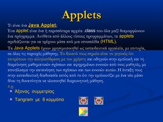 Applets
Τι είναι ένα Java Applet;
Ένα applet είναι ένα ή περισσότερα αρχεία .class που όλα μαζί διαμορφώνουν
ένα πρόγραμμα. Αντίθετα από άλλους τύπους προγραμμάτων, τα applets
σχεδιάζονται για να τρέχουν μέσα από μια ιστοσελίδα (HTML).
Τα Java Applets έχουν χρησιμοποιηθεί ως εκπαιδευτικά εργαλεία, με επιτυχία,
σε όλες τις περιοχές μάθησης. Το δυνατό τους σημείο είναι το γεγονός ότι
επιτρέπουν την αλληλεπίδραση με τον χρήστη και οδηγούν στην εμπλοκή και τη
διερεύνηση μαθηματικών σχέσεων και αφηρημένων εννοιών από τους μαθητές, με
αποτέλεσμα την κατανόηση των σχέσεων και των εννοιών αυτών. Η ένταξη τους
στην εκπαιδευτική διαδικασία εκτός από το ότι την εμπλουτίζει με ένα νέο μέσο
δίνει τη δυνατότητα να υλοποιηθεί διερευνητική μάθηση.
π.χ.
  Άξονας  συμμετρίας

    Tangram  με  8 κομμάτια
 