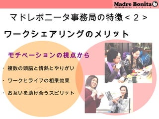 マドレボニータ事務局の特徴＜２＞
ワークシェアリングのメリット

　 モチベーションの視点から
 
・複数の頭脳と情熱とやりがい
 
・ワークとライフの相乗効果

・お互いを助け合うスピリット

 
                 10
 