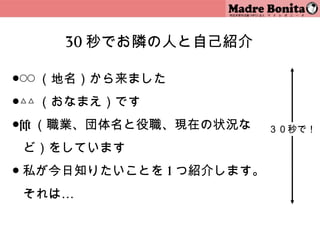 30 秒でお隣の人と自己紹介

●◯◯ （地名）から来ました
●△△ （おなまえ）です
●×× （職業、団体名と役職、現在の状況な     ３０秒で！

 ど）をしています
● 私が今日知りたいことを 1 つ紹介します。
 それは…

                    16
 