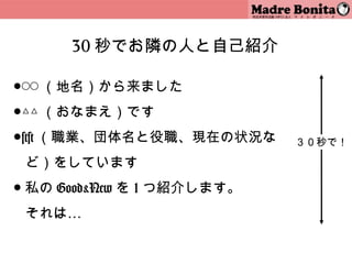30 秒でお隣の人と自己紹介

●◯◯ （地名）から来ました
●△△ （おなまえ）です
●×× （職業、団体名と役職、現在の状況な            ３０秒で！

 ど）をしています
● 私の Good&New を 1 つ紹介します。
 それは…

                            17
 
