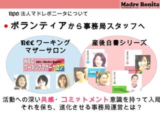 NPO 法人マドレボニータについて

●   ボランティア から事務局スタッフへ
      NEC ワーキング         産後白書シリーズ
       マザーサロン




活動への深い共感・コミットメント意識を持って入局
   それを保ち、進化させる事務局運営とは？
                           4
 