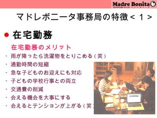 マドレボニータ事務局の特徴＜１＞

● 在宅勤務
　 在宅勤務のメリット
・雨が降ったら洗濯物をとりこめる ( 笑 )
・通勤時間の短縮
・急な子どものお迎えにも対応
・子どもの学校行事との両立
・交通費の削減
・会える機会を大事にする
・会えるとテンションが上がる ( 笑 )
                         5
 