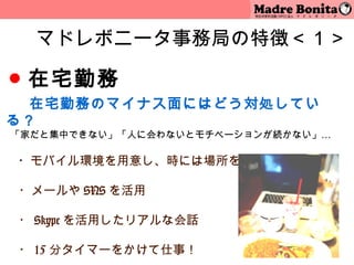 マドレボニータ事務局の特徴＜１＞

● 在宅勤務
　　 在宅勤務のマイナス面にはどう対処してい
る？
「家だと集中できない」「人に会わないとモチベーションが続かない」…
 
　 ・モバイル環境を用意し、時には場所を変えての勤務を

　・メールや SNS を活用

　・ Skype を活用したリアルな会話
　
　・ 15 分タイマーをかけて仕事！       6
 