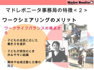 マドレボニータ事務局の特徴＜２＞
ワークシェアリングのメリット
ワークライフバランスの視点か
ら
 
・子どもの成長に応じた
　働き方を選択
 
・子どもが病気のとき
　休みやすい組織
 
・趣味や地域活動と仕事の
　両立              8
 