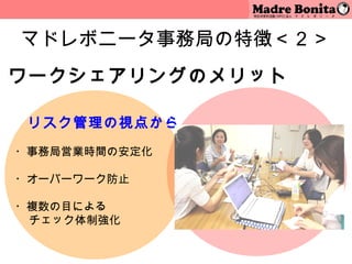 マドレボニータ事務局の特徴＜２＞
ワークシェアリングのメリット

　 リスク管理の視点から
 
・事務局営業時間の安定化

・オーバーワーク防止
 
・複数の目による
  チェック体制強化
 
               9
 