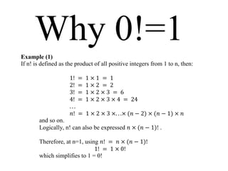 Why 0!=1
Example (1)
If n! is defined as the product of all positive integers from 1 to n, then:

                     1!    =   1×1 = 1
                     2!    =   1×2 = 2
                     3!    =   1×2×3 = 6
                     4!    =   1 × 2 × 3 × 4 = 24
                     ...
                      𝑛!   = 1 × 2 × 3 ×. . .× (𝑛 − 2) × (𝑛 − 1) × 𝑛
       and so on.
       Logically, n! can also be expressed 𝑛 × (𝑛 − 1)! .

       Therefore, at n=1, using 𝑛! = 𝑛 × (𝑛 − 1)!
                              1! = 1 × 0!
       which simplifies to 1 = 0!
 