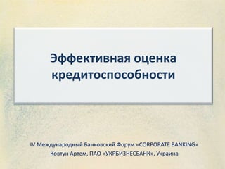Эффективная оценка
кредитоспособности
IV Международный Банковский Форум «CORPORATE BANKING»
Ковтун Артем, ПАО «УКРБИЗНЕСБАНК», Украина
 