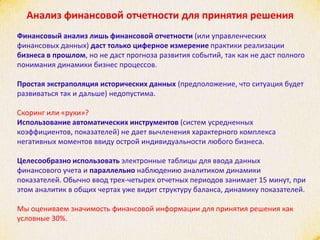 Анализ финансовой отчетности для принятия решения
Финансовый анализ лишь финансовой отчетности (или управленческих
финансовых данных) даст только циферное измерение практики реализации
бизнеса в прошлом, но не даст прогноза развития событий, так как не даст полного
понимания динамики бизнес процессов.
Простая экстраполяция исторических данных (предположение, что ситуация будет
развиваться так и дальше) недопустима.
Скоринг или «руки»?
Использование автоматических инструментов (систем усредненных
коэффициентов, показателей) не дает вычленения характерного комплекса
негативных моментов ввиду острой индивидуальности любого бизнеса.
Целесообразно использовать электронные таблицы для ввода данных
финансового учета и параллельно наблюдению аналитиком динамики
показателей. Обычно ввод трех-четырех отчетных периодов занимает 15 минут, при
этом аналитик в общих чертах уже видит структуру баланса, динамику показателей.
Мы оцениваем значимость финансовой информации для принятия решения как
условные 30%.
 