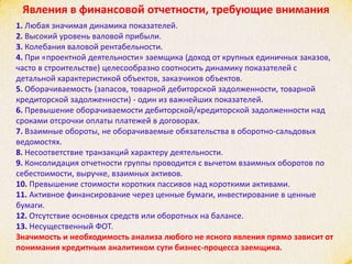 Явления в финансовой отчетности, требующие внимания
1. Любая значимая динамика показателей.
2. Высокий уровень валовой прибыли.
3. Колебания валовой рентабельности.
4. При «проектной деятельности» заемщика (доход от крупных единичных заказов,
часто в строительстве) целесообразно соотносить динамику показателей с
детальной характеристикой объектов, заказчиков объектов.
5. Оборачиваемость (запасов, товарной дебиторской задолженности, товарной
кредиторской задолженности) - один из важнейших показателей.
6. Превышение оборачиваемости дебиторской/кредиторской задолженности над
сроками отсрочки оплаты платежей в договорах.
7. Взаимные обороты, не оборачиваемые обязательства в оборотно-сальдовых
ведомостях.
8. Несоответствие транзакций характеру деятельности.
9. Консолидация отчетности группы проводится с вычетом взаимных оборотов по
себестоимости, выручке, взаимных активов.
10. Превышение стоимости коротких пассивов над короткими активами.
11. Активное финансирование через ценные бумаги, инвестирование в ценные
бумаги.
12. Отсутствие основных средств или оборотных на балансе.
13. Несущественный ФОТ.
Значимость и необходимость анализа любого не ясного явления прямо зависит от
понимания кредитным аналитиком сути бизнес-процесса заемщика.
 