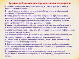 Критика рейтингования корпоративных заемщиков
1. Индивидуальность бизнеса и невозможность стандартизации активов и
пассивов как оптимальных.
2. Низкий уровень отображения реальной действительности в финансовой
отчетности в большинстве случаев.
3. Невозможность точного отображения во внутренней нормативной базе
возможности работы с отчетностью, отличной от финансовой или налоговой.
4. Необходимость корректировок отчетности отдельных лиц ввиду наличия
внутригрупповых или не товарных денежных потоков.
5. Значительный операционный риск точности рейтинга ввиду субъективности
оценки по заемщику: рыночного положения, эффективности менеджмента и
корпоративной организации, социальной репутации и положения, неформальных
деловых контактов и прочего.
6. Низкая информативность финансовых показателей (систем показателей) без
понимания процессов, которые измеряются такими показателями.
7. Субъективность весовых значений отдельных показателей, формирующих
интегрированное значение рейтинга.
8. Высокие расходы на квалифицированный персонал: на сбор информации,
обработку информации, верификацию расчета рейтинга, актуализацию рейтинга,
контроль операционных рисков.
9. Низкая реальная эффективность при принятии конкретных решений.
10. Негибкость и стабильно просроченная актуальность данных рейтинговых
систем.
 