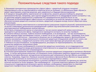 Положительные следствия такого подхода
1. Возникают конкурентные преимущества у фронт-офиса – кредитный сотрудник понимает
перспективность или не перспективность клиентов (если не понимает, то обязательно будет обучен) и
может гарантировать клиентам решения, дать уверенность в будущем финансировании.
2. В процессе текущей работы практически нет конфликтов, лишнего документооборота, решения
принимаются быстро. Например, срок оценки кредитоспособности по овердрафтам может составлять 1 час,
по крупному кредиту (практически в нормативе Н7) предварительное решение было за час.
3. Миграция исполнителей фронт-офиса сильно не сказывается на качестве процесса в целом – так как
обучение основам кредитного анализа системно, кредитный сотрудник всегда получит обратную связь,
консультацию.
4. Повышение лимита ответственности и соответственно повышение скорости решений, привлекательности
на рынке стимулирует региональных руководителей к работе над качественными клиентами, но не
заинтересованное лоббирование некачественных.
5. Контроль операционного риска не утрачивается, так как анализ кредитной заявки окончательно
проводится в центральном офисе, периодически проводится контроль по качеству портфеля.
6. Сужается область анализа, глубина анализа необходимая, а не возможная, - как как анализируется,
почему заемщик будет мотивирован платить, и может ли на это что либо повлиять . Например, если залог
ликвидный и его достаточно – принимается решение как по ломбардному кредиту. Дополнительные
вопросы минимальны ввиду изначального понимания кредитным сотрудником какой пакет нужен, как
отвечать на вопросы, а кредитный аналитик четко знает какие факторы для решения ему нужны.
7. Рейтинги не рассчитываются, не верифицируются, регулярно не пересматриваются, что снижает
количество кредитных аналитиков в разы.
8. Снижается не только необходимость в количестве кредитных аналитиков, но и в подразделении
сопровождения кредитов ввиду делегирования ответственности на кредитное подразделение и наличие
стимулирования качественного сопровождения.
9. Учитывая делегирование первичного кредитного анализа кредитным сотрудникам и системное обучение
этому - в случае увольнения аналитика, его возможно очень оперативно заменить кредитным сотрудником.
Наработка методов обучения, методических материалов дает возможность быстро обучать аналитика-
новичка. Например, студентка с базовым знанием экономики и финансов была обучена за год до уровня
качественной аналитики не значительных и не сложных корпоративных заявок.
10. Потребность в регулярном мониторинге и анализе портфеля не возникает по причине его качества,
наличии контроля на точке продажи. При необходимости - в течении короткого времени без создания
специального подразделения возможно сделать выборку необходимых параметров по структуре
кредитного портфеля (пока такая необходимость не возникала, эта система не внедрена).
 