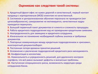 Оцениваю как следствия такой системы:
1. Кредитный фронт-офис не нужен дорогой и качественный, первый контакт
продавца с корпоративным (МСБ) клиентом не качественный.
2. Системное и централизованное обучение персонала не проводится (нет
целесообразности), саморазвитие не мотивируется, качественные кадры
приходится перекупать.
3. Большой первичный пакет документов от клиента и сложность процедуры.
4. Работа кредитного подразделения над не проходными кредитными заявками.
5. Неопределенность для заемщика и кредитного сотрудника.
6. Изначальное не понимание необходимой глубины анализа и требуемых
документов.
7. Повторные коммуникации между кредитным подразделением и «рисками»,
многократный документооборот.
8. Постоянная потеря времени принятия решений.
9. Усложнение и увеличение подразделений кредитного риск-менеджмента.
10. Конфронтация в коллективе.
11. Номинальность и усредненность решений, для удаленного контроля
портфеля, что всё равно вызывает дефолты и внезапные проблемы.
12. Наступление операционного риска, возможность коррупции среди
сотрудников банка.
 