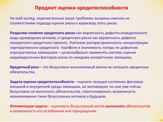 Предмет оценки кредитоспособности
На мой взгляд, перечисленные выше проблемы вызваны именно не
соответствием подхода оценки риска к характеру этого риска.
Разделяю понятия кредитного риска как вероятность дефолта определенного
вида однородных активов, и кредитного риска как вероятность дефолта
конкретного кредитного проекта. Учитывая распространенность концентрации
корпоративного кредитного портфеля и значимость потерь по дефолтам
корпоративных заемщиков – целесообразно применять систему оценки
индивидуальных факторов риска по каждому конкретному заемщику.
Кредитный риск – это безусловно выполняемый мотив не погашать кредитные
обязательства.
Задача оценки кредитоспособности – оценить текущее состояние факторов
внешней и внутренней среды заемщика, не мотивируют ли они уже сейчас
безусловно не выполнять обязательства, спрогнозировать возможность
возникновения таких безусловных мотивов в будущем.
Оптимизация задачи – оценивать безусловный мотив выполнять обязательства
и возможность его ослабления или прекращения.
 