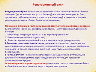 Репутационный риск
Репутационный риск – вероятность негативного социального влияния на бизнес
заемщика (не экономическая угроза бизнесу) или влияния заемщика на банк,
органы власти (банк не может противостоять заемщику), изначальное наличие
устойчивого мотива к обману банка (мошенничество).
Понимание ситуации в группе лиц должно давать ответ на следующие вопросы:
1. Кто является конечным бенефициаром группы или управляющим денежным
потоком.
2. Какое лицо генерирует прибыль, а не перераспределяет ее.
3. Какие функции у членов группы лиц.
4. Легко ли перенести денежный поток и изменить структуру группы лиц.
В большинстве случаев финансовая отчетность по группе лиц, даже с учетом
консолидации не отражает реального состояния бизнеса. И решение необходимо
принимать на основе перспектив рыночной ниши группы, влиятельности
бенефициара.
В частных случаях – возможно анализировать заемщиков вне группы лиц, по
достаточности проводимого через них денежного потока для погашения
запрашиваемого кредита.
Основные риски в крупных группах лиц – вероятность отсутствия влияния банка
на бенефициара, неполная или недостоверная информация.
 