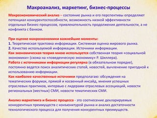 Макроанализ, маркетинг, бизнес-процессы
Макроэкономический анализ – состояние рынка и его перспективы определяют
потенциал конкурентоспособности, возможность низкой эффективности
отдельных бизнес-процессов, привлекательность продолжения деятельности, а не
конфликта с банком.
При оценке макроэкономики важнейшие моменты:
1. Теоретическая трактовка информации. Системная оценка мирового рынка.
2. Качество используемой информации. Источники информации.
Как экономическая теория мною используется собственная теория «социальной
экономики» (схожа на «поведенческую экономику» Р. Шиллера).
Работа с источниками информации регулярна (в обязательном порядке),
постоянно ведется поиск аналитических статей, новостей, вычленение пригодной к
использованию информации.
Как наиболее качественные источники предполагаю: обсуждения на
тематических форумах, прямой и косвенный инсайд, мнения успешных
отраслевых практиков, интервью с лидерами отраслевых ассоциаций, новости
региональных (местных) СМИ, новости тематических СМИ.
Анализ маркетинга и бизнес процесса - это соотнесение декларируемых
конкурентных преимуществ с конъюнктурой рынка и анализ достаточности
технологического процесса для получения конкурентных преимуществ.
 