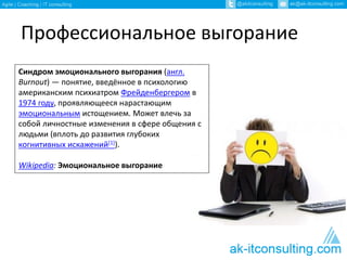Профессиональное выгорание
Синдром эмоционального выгорания (англ.
Burnout) — понятие, введённое в психологию
американским психиатром Фрейденбергером в
1974 году, проявляющееся нарастающим
эмоциональным истощением. Может влечь за
собой личностные изменения в сфере общения с
людьми (вплоть до развития глубоких
когнитивных искажений[1]).
Wikipedia: Эмоциональное выгорание
 