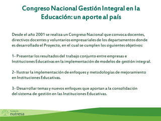CongresoNacionalGestiónIntegralen la
Educación:un aporteal país
Desde el año 2001 se realiza un CongresoNacional queconvoca docentes,
directivosdocentesy voluntariosempresarialesde los departamentosdonde
es desarrolladoel Proyecto, en el cual se cumplen los siguientesobjetivos:
1- Presentar losresultadosdel trabajoconjuntoentreempresas e
InstitucionesEducativasen la implementación demodelos de gestión integral.
2- Ilustrar la implementación deenfoquesy metodologíasde mejoramiento
en InstitucionesEducativas.
3- Desarrollar temasy nuevos enfoques que aportan a la consolidación
del sistema de gestión en las InstitucionesEducativas.
 