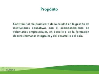 Propósito
Contribuir al mejoramiento de la calidad en la gestión de
instituciones educativas, con el acompañamiento de
voluntarios empresariales, en beneficio de la formación
de seres humanos integrales y del desarrollo del país.
 
