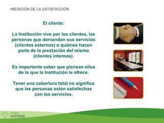 El cliente:
La Institución vive por los clientes, las
personas que demandan sus servicios
(clientes externos) o quienes hacen
parte de la prestación del mismo
(clientes internos).
Es importante saber que piensan ellos
de lo que la Institución le ofrece.
Tener una cobertura total no significa
que las personas estén satisfechas
con los servicios.
•MEDICIÓN DE LA SATISFACCIÓN
 