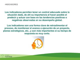 Los indicadores permiten tener un control adecuado sobre la
situación dada, de ahí su importancia al hacer posible el
predecir y actuar con base en las tendencias positivas o
negativas observadas en su desempeño global.
Los indicadores son una forma clave de retroalimentar el
proceso, de monitorear el avance o ejecución de un proyecto,
planes estratégicos, etc., y son más importantes si su tiempo de
respuesta es muy corto.
•INDICADORES
 