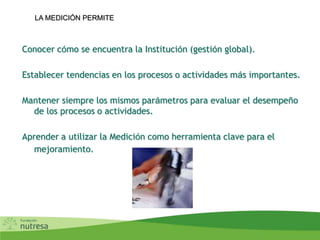 LA MEDICIÓN PERMITE
Conocer cómo se encuentra la Institución (gestión global).
Establecer tendencias en los procesos o actividades más importantes.
Mantener siempre los mismos parámetros para evaluar el desempeño
de los procesos o actividades.
Aprender a utilizar la Medición como herramienta clave para el
mejoramiento.
 
