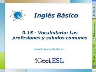 0.15 - Vocabulario: Las
profesiones y saludos comunes
www.IngenieroGeek.com
Inglés Básico
/MrCarranzaESL@GeekenieroiGeek
 