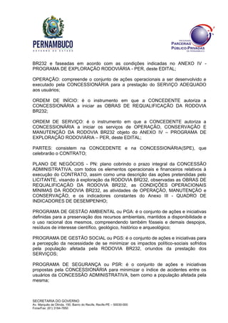 SECRETARIA DO GOVERNO
Av. Marquês de Olinda, 150, Bairro do Recife, Recife-PE – 50030-000
Fone/Fax: (81) 3184-7850
BR232 e faseadas em acordo com as condições indicadas no ANEXO IV -
PROGRAMA DE EXPLORAÇÃO RODOVIÁRIA - PER, deste EDITAL;
OPERAÇÃO: compreende o conjunto de ações operacionais a ser desenvolvido e
executado pela CONCESSIONÁRIA para a prestação do SERVIÇO ADEQUADO
aos usuários;
ORDEM DE INÍCIO: é o instrumento em que a CONCEDENTE autoriza a
CONCESSIONÁRIA a iniciar as OBRAS DE REQUALIFICAÇÃO DA RODOVIA
BR232;
ORDEM DE SERVIÇO: é o instrumento em que a CONCEDENTE autoriza a
CONCESSIONÁRIA a iniciar os serviços de OPERAÇÃO, CONSERVAÇÃO E
MANUTENÇÃO DA RODOVIA BR232 objeto do ANEXO IV – PROGRAMA DE
EXPLORAÇÃO RODOVIÁRIA – PER, deste EDITAL;
PARTES: consistem na CONCEDENTE e na CONCESSIONÁRIA(SPE), que
celebrarão o CONTRATO;
PLANO DE NEGÓCIOS - PN: plano cobrindo o prazo integral da CONCESSÃO
ADMINISTRATIVA, com todos os elementos operacionais e financeiros relativos à
execução do CONTRATO, assim como uma descrição das ações pretendidas pelo
LICITANTE, visando à exploração da RODOVIA BR232, observadas as OBRAS DE
REQUALIFICAÇÃO DA RODOVIA BR232, as CONDIÇÕES OPERACIONAIS
MÍNIMAS DA RODOVIA BR232, as atividades de OPERAÇÃO, MANUTENÇÃO e
CONSERVAÇÃO, e os indicadores constantes do Anexo III - QUADRO DE
INDICADORES DE DESEMPENHO;
PROGRAMA DE GESTÃO AMBIENTAL ou PGA: é o conjunto de ações e iniciativas
definidas para a preservação dos recursos ambientais, mantidos a disponibilidade e
o uso racional dos mesmos, compreendendo também fósseis e demais despojos,
resíduos de interesse científico, geológico, histórico e arqueológico;
PROGRAMA DE GESTÃO SOCIAL ou PGS: é o conjunto de ações e iniciativas para
a percepção da necessidade de se minimizar os impactos político-sociais sofridos
pela população afetada pela RODOVIA BR232, oriundos da prestação dos
SERVIÇOS;
PROGRAMA DE SEGURANÇA ou PSR: é o conjunto de ações e iniciativas
propostas pela CONCESSIONÁRIA para minimizar o índice de acidentes entre os
usuários da CONCESSÃO ADMINISTRATIVA, bem como a população afetada pela
mesma;
 