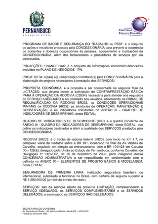 SECRETARIA DO GOVERNO
Av. Marquês de Olinda, 150, Bairro do Recife, Recife-PE – 50030-000
Fone/Fax: (81) 3184-7850
PROGRAMA DE SAÚDE E SEGURANÇA DO TRABALHO ou PSST: é o conjunto
de ações e iniciativas propostas pela CONCESSIONÁRIA para prevenir a ocorrência
de acidentes e doenças ocupacionais às pessoas, equipamento e instalações da
CONCESSIONÁRIA, além dos fornecedores e prestadores de serviços por ela
contratados;
PROJEÇÕES FINANCEIRAS: é o conjunto de informações econômico-financeiras
incluídas no PLANO DE NEGÓCIOS - PN;
PROJETISTA: é(são) a(s) empresa(s) contratada(s) pela CONCESSIONÁRIA para a
elaboração de projetos necessários à prestação dos SERVIÇOS;
PROPOSTA ECONÔMICA: é a proposta a ser apresentada na segunda fase da
LICITAÇÃO, que deverá conter a solicitação de CONTRAPRESTAÇÃO BÁSICA
PARA A OPERAÇÃO DA RODOVIA (CBOR) necessária para atender aos requisitos
do SERVIÇO ADEQUADO a ser prestado aos usuários, observando as OBRAS DE
REQUALIFICAÇÃO DA RODOVIA BR232, as CONDIÇÕES OPERACIONAIS
MÍNIMAS da RODOVIA BR232, as atividades de OPERAÇÃO, MANUTENÇÃO E
CONSERVAÇÃO, e os indicadores constantes do ANEXO III - QUADRO DE
INDICADORES DE DESEMPENHO, deste EDITAL;
QUADRO DE INDICADORES DE DESEMPENHO (QID): é o quadro constante do
ANEXO III - QUADRO DE INDICADORES DE DESEMPENHO, deste EDITAL, que
define os indicadores destinados a aferir a qualidade dos SERVIÇOS prestados pela
CONCESSIONÁRIA;
RODOVIA BR232: é o trecho da rodovia federal BR232 com início no Km 4,7, no
complexo viário de viadutos sobre a BR 101, localizado no final da Av. Abdias de
Carvalho, seguindo em direção ao entroncamento com a BR 104/423 em Caruaru
(Km 129,9), delegado pela União ao Estado de Pernambuco, conforme Convênio de
Delegação nº 012/2002, de 26 de dezembro de 2002, parte integrante dessa
CONCESSÃO ADMINISTRATIVA a ser requalificada em conformidade com o
definido no ANEXO IX – ELEMENTOS DE PROJETO BÁSICO E MODELAGEM,
deste EDITAL.
SEGURADORA DE PRIMEIRA LINHA: instituição seguradora brasileira ou
internacional, autorizada a funcionar no Brasil, com carteira de seguros superior a
R$ 1.500.000,00 (um bilhão e meio de reais).
SERVIÇOS: são os serviços objeto da presente LICITAÇÃO, compreendendo o
SERVIÇO ADEQUADO, os SERVIÇOS COMPLEMENTARES e os SERVIÇOS
DELEGADOS, e excetuando os SERVIÇOS NÃO DELEGADOS;
 