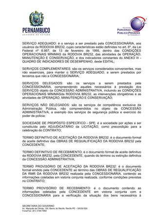 SECRETARIA DO GOVERNO
Av. Marquês de Olinda, 150, Bairro do Recife, Recife-PE – 50030-000
Fone/Fax: (81) 3184-7850
SERVIÇO ADEQUADO: é o serviço a ser prestado pela CONCESSIONÁRIA, aos
usuários da RODOVIA BR232, cujas características estão definidas no art. 6º, da Lei
Federal nº 8.987, de 13 de fevereiro de 1995, dentro das CONDIÇÕES
OPERACIONAIS MÍNIMAS da RODOVIA BR232, das atividades de OPERAÇÃO,
MANUTENÇÃO E CONSERVAÇÃO, e dos indicadores constantes do ANEXO III -
QUADRO DE INDICADORES DE DESEMPENHO, deste EDITAL;
SERVIÇOS COMPLEMENTARES: são os serviços considerados convenientes, mas
não essenciais, para manter o SERVIÇO ADEQUADO, a serem prestados por
terceiros que não a CONCESSIONÁRIA;
SERVIÇOS DELEGADOS: são os serviços a serem prestados pela
CONCESSIONÁRIA, compreendendo aqueles necessários à prestação dos
SERVIÇOS objeto da CONCESSÃO ADMINISTRATIVA, incluindo as CONDIÇÕES
OPERACIONAIS MÍNIMASda RODOVIA BR232, as intervenções obrigatórias e as
atividades de OPERAÇÃO, MANUTENÇÃO E CONSERVAÇÃO;
SERVIÇOS NÃO DELEGADOS: são os serviços de competência exclusiva da
Administração Pública, não compreendidos no objeto da CONCESSÃO
ADMINISTRATIVA, a exemplo dos serviços de segurança pública e exercício do
poder de polícia;
SOCIEDADE DE PROPÓSTO ESPECÍFICO - SPE: é a sociedade por ações a ser
constituída pelo ADJUDICATÁRIO da LICITAÇÃO, como precondição para a
celebração do CONTRATO;
TERMO DEFINITIVO DE ACEITAÇÃO DA RODOVIA BR232: é o documento formal
de aceite definitivo das OBRAS DE REQUALIFICAÇÃO DA RODOVIA BR232 pela
CONCEDENTE;
TERMO DEFINITIVO DE RECEBIMENTO: é o documento formal de aceite definitivo
da RODOVIA BR232, pela CONCEDENTE, quando do término ou extinção definitiva
da CONCESSÃO ADMINISTRATIVA;
TERMO PROVISÓRIO DE ACEITAÇÃO DA RODOVIA BR232: é o documento
formal emitido pela CONCEDENTE ao término das OBRAS DE REQUALIFICAÇÃO
DA RMR DA RODOVIA BR232 realizada pela CONCESSIONÁRIA, contendo as
informações coletadas em vistoria conjunta realizada, conforme condições previstas
no CONTRATO;
TERMO PROVISÓRIO DE RECEBIMENTO: é o documento contendo as
informações coletadas pela CONCEDENTE em vistoria conjunta com a
CONCESSIONÁRIA para a verificação da situação dos bens necessários à
 