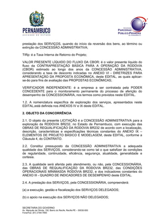 SECRETARIA DO GOVERNO
Av. Marquês de Olinda, 150, Bairro do Recife, Recife-PE – 50030-000
Fone/Fax: (81) 3184-7850
prestação dos SERVIÇOS, quando do início da reversão dos bens, ao término ou
extinção da CONCESSÃO ADMINISTRATIVA;
TIRp: é a Taxa Interna de Retorno do Projeto;
VALOR PRESENTE LÍQUIDO DO FLUXO DA CBOR: é o valor presente líquido do
fluxo da CONTRAPRESTAÇÃO BÁSICA PARA A OPERAÇÃO DA RODOVIA
(CBOR) estimado ao longo dos anos da CONCESSÃO ADMINISTRATIVA,
considerando a taxa de desconto indicadas no ANEXO VI - DIRETRIZES PARA
APRESENTAÇÃO DA PROPOSTA ECONÔMICA, deste EDITAL, as quais aplicar-
se-ão para fins de avaliação das PROPOSTAS ECONÔMICAS;
VERIFICADOR INDEPENDENTE: é a empresa a ser contratada pela PODER
CONCEDENTE para o monitoramento permanente do processo de aferição do
desempenho da CONCESSIONÁRIA, nos termos como previstos neste EDITAL.
1.2. A nomenclatura específica de exploração dos serviços, apresentados neste
EDITAL,está definida nos ANEXOS IV e IX deste EDITAL.
2. OBJETO DA CONCORRÊNCIA
2.1. O objeto da presente LICITAÇÃO é a CONCESSÃO ADMINISTRATIVA para a
exploração da RODOVIA BR232, no Estado de Pernambuco, com execução das
OBRAS DE REQUALIFICAÇÃO DA RODOVIA BR232 de acordo com a localização,
descrição, características e especificações técnicas constantes do ANEXO IX –
ELEMENTOS DE PROJETO BÁSICO E MODELAGEM, deste EDITAL, conforme a
Cláusula 4, do CONTRATO.
2.2. Constitui pressuposto da CONCESSÃO ADMINISTRATIVA a adequada
qualidade dos SERVIÇOS, considerando-se como tal o que satisfizer às condições
de regularidade, continuidade, eficiência, segurança, atualidade, generalidade e
cortesia.
2.3. A qualidade será aferida pelo atendimento, ou não, pela CONCESSIONÁRIA,
das OBRAS DE REQUALIFICAÇÃO DA RODOVIA BR232, das CONDIÇÕES
OPERACIONAIS MÍNIMASDA RODOVIA BR232, e dos indicadores constantes do
ANEXO III - QUADRO DE INDICADORES DE DESEMPENHO deste EDITAL.
2.4. A prestação dos SERVIÇOS, pela CONCESSIONÁRIA, compreenderá:
(a) a execução, gestão e fiscalização dos SERVIÇOS DELEGADOS;
(b) o apoio na execução dos SERVIÇOS NÃO DELEGADOS;
 