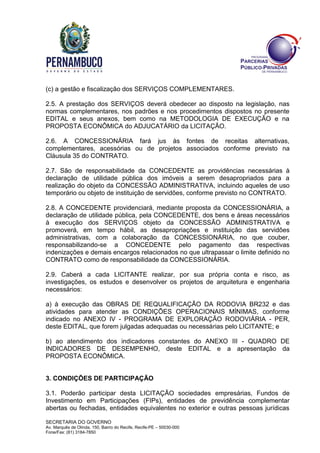 SECRETARIA DO GOVERNO
Av. Marquês de Olinda, 150, Bairro do Recife, Recife-PE – 50030-000
Fone/Fax: (81) 3184-7850
(c) a gestão e fiscalização dos SERVIÇOS COMPLEMENTARES.
2.5. A prestação dos SERVIÇOS deverá obedecer ao disposto na legislação, nas
normas complementares, nos padrões e nos procedimentos dispostos no presente
EDITAL e seus anexos, bem como na METODOLOGIA DE EXECUÇÃO e na
PROPOSTA ECONÔMICA do ADJUCATÁRIO da LICITAÇÃO.
2.6. A CONCESSIONÁRIA fará jus às fontes de receitas alternativas,
complementares, acessórias ou de projetos associados conforme previsto na
Cláusula 35 do CONTRATO.
2.7. São de responsabilidade da CONCEDENTE as providências necessárias à
declaração de utilidade pública dos imóveis a serem desapropriados para a
realização do objeto da CONCESSÃO ADMINISTRATIVA, incluindo aqueles de uso
temporário ou objeto de instituição de servidões, conforme previsto no CONTRATO.
2.8. A CONCEDENTE providenciará, mediante proposta da CONCESSIONÁRIA, a
declaração de utilidade pública, pela CONCEDENTE, dos bens e áreas necessários
à execução dos SERVIÇOS objeto da CONCESSÃO ADMINISTRATIVA e
promoverá, em tempo hábil, as desapropriações e instituição das servidões
administrativas, com a colaboração da CONCESSIONÁRIA, no que couber,
responsabilizando-se a CONCEDENTE pelo pagamento das respectivas
indenizações e demais encargos relacionados no que ultrapassar o limite definido no
CONTRATO como de responsabilidade da CONCESSIONÁRIA.
2.9. Caberá a cada LICITANTE realizar, por sua própria conta e risco, as
investigações, os estudos e desenvolver os projetos de arquitetura e engenharia
necessários:
a) à execução das OBRAS DE REQUALIFICAÇÃO DA RODOVIA BR232 e das
atividades para atender as CONDIÇÕES OPERACIONAIS MÍNIMAS, conforme
indicado no ANEXO IV - PROGRAMA DE EXPLORAÇÃO RODOVIÁRIA - PER,
deste EDITAL, que forem julgadas adequadas ou necessárias pelo LICITANTE; e
b) ao atendimento dos indicadores constantes do ANEXO III - QUADRO DE
INDICADORES DE DESEMPENHO, deste EDITAL e a apresentação da
PROPOSTA ECONÔMICA.
3. CONDIÇÕES DE PARTICIPAÇÃO
3.1. Poderão participar desta LICITAÇÃO sociedades empresárias, Fundos de
Investimento em Participações (FIPs), entidades de previdência complementar
abertas ou fechadas, entidades equivalentes no exterior e outras pessoas jurídicas
 