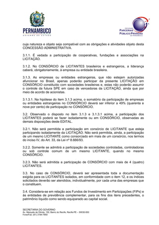 SECRETARIA DO GOVERNO
Av. Marquês de Olinda, 150, Bairro do Recife, Recife-PE – 50030-000
Fone/Fax: (81) 3184-7850
cuja natureza e objeto seja compatível com as obrigações e atividades objeto desta
CONCESSÃO ADMINISTRATIVA.
3.1.1. É vedada a participação de cooperativas, fundações e associações na
LICITAÇÃO.
3.1.2. No CONSÓRCIO de LICITANTES brasileiros e estrangeiros, a liderança
caberá, obrigatoriamente, à empresa ou entidade brasileira.
3.1.3. As empresas ou entidades estrangeiras, que não estejam autorizadas
afuncionar no Brasil, apenas poderão participar da presente LICITAÇÃO em
CONSÓRCIO constituído com sociedades brasileiras e, estas não poderão assumir
o controle da futura SPE em caso de vencedoras da LICITAÇÃO, ainda que por
meio de acordo de acionistas.
3.1.3.1. Na hipótese do item 3.1.3 acima, o somatório da participação de empresas
ou entidades estrangeiras no CONSÓRCIO deverá ser inferior a 49% (quarenta e
nove por cento) de participação no CONSÓRCIO.
3.2. Observado o disposto no item 3.1.3 e 3.1.3.1 acima, a participação dos
LICITANTES poderá se fazer isoladamente ou em CONSÓRCIO, observadas as
demais disposições deste EDITAL.
3.2.1. Não será permitida a participação em consórcio de LICITANTE que esteja
participando isoladamente da LICITAÇÃO. Não será permitida, ainda, a participação
de um mesmo LICITANTE como consorciado em mais de um consórcio, nos termos
do inciso IV, do Art. 33, da Lei nº 8.666/93.
3.2.2. Somente se admitirá a participação de sociedades controladas, controladoras
ou sob controle comum de um mesmo LICITANTE, quando no mesmo
CONSÓRCIO.
3.2.3. Não será admitida a participação de CONSÓRCIO com mais de 4 (quatro)
LICITANTES.
3.3. No caso de CONSÓRCIO, deverá ser apresentada toda a documentação
exigida para os LICITANTES isolados, em conformidade com o item 12, e os índices
solicitados deverão ser atendidos, individualmente, por cada uma das empresas que
o constituem.
3.4. Considera-se em relação aos Fundos de Investimento em Participações (FIPs) e
às entidades de previdência complementar, para os fins dos itens precedentes, o
patrimônio líquido como sendo equiparado ao capital social.
 