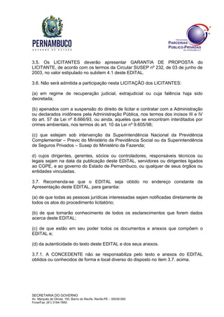 SECRETARIA DO GOVERNO
Av. Marquês de Olinda, 150, Bairro do Recife, Recife-PE – 50030-000
Fone/Fax: (81) 3184-7850
3.5. Os LICITANTES deverão apresentar GARANTIA DE PROPOSTA do
LICITANTE, de acordo com os termos da Circular SUSEP nº 232, de 03 de junho de
2003, no valor estipulado no subitem 4.1 deste EDITAL.
3.6. Não será admitida a participação nesta LICITAÇÃO dos LICITANTES:
(a) em regime de recuperação judicial, extrajudicial ou cuja falência haja sido
decretada;
(b) apenados com a suspensão do direito de licitar e contratar com a Administração
ou declarados inidôneos pela Administração Pública, nos termos dos incisos III e IV
do art. 57 da Lei nº 8.666/93, ou ainda, aqueles que se encontram interditados por
crimes ambientais, nos termos do art. 10 da Lei nº 9.605/98;
(c) que estejam sob intervenção da Superintendência Nacional da Previdência
Complementar – Previc do Ministério da Previdência Social ou da Superintendência
de Seguros Privados – Susep do Ministério da Fazenda;
d) cujos dirigentes, gerentes, sócios ou controladores, responsáveis técnicos ou
legais sejam na data da publicação deste EDITAL, servidores ou dirigentes ligados
ao CGPE, e ao governo do Estado de Pernambuco, ou qualquer de seus órgãos ou
entidades vinculadas.
3.7. Recomenda-se que o EDITAL seja obtido no endereço constante da
Apresentação deste EDITAL, para garantia:
(a) de que todas as pessoas jurídicas interessadas sejam notificadas diretamente de
todos os atos do procedimento licitatório;
(b) de que tomarão conhecimento de todos os esclarecimentos que forem dados
acerca deste EDITAL;
(c) de que estão em seu poder todos os documentos e anexos que compõem o
EDITAL e;
(d) da autenticidade do texto deste EDITAL e dos seus anexos.
3.7.1. A CONCEDENTE não se responsabiliza pelo texto e anexos do EDITAL
obtidos ou conhecidos de forma e local diverso do disposto no item 3.7. acima.
 