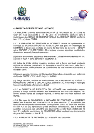 SECRETARIA DO GOVERNO
Av. Marquês de Olinda, 150, Bairro do Recife, Recife-PE – 50030-000
Fone/Fax: (81) 3184-7850
4. GARANTIA DE PROPOSTA DO LICITANTE
4.1. O LICITANTE deverá apresentar GARANTIA DE PROPOSTA do LICITANTE no
valor em reais equivalente a 1% do valor do investimento estimado para a
implantação das OBRAS DE REQUALIFICAÇÃO DA RODOVIA BR232, conforme
item 12.5. , d) deste EDITAL.
4.1.1. A GARANTIA DE PROPOSTA do LICITANTE deverá ser apresentada no
envelope da DOCUMENTAÇÃO DE HABILITAÇÃO, sob pena de inabilitação do
LICITANTE e deverá ser prestada em nome da Secretaria do Governo – SEGOV,
sob o CNPJ/MF nº 13.250.729/0001-68, mediante uma das seguintes modalidades,
observadas as condições aqui apontadas:
(a) caução em dinheiro, depositada diretamente na Caixa Econômica Federal nº 104,
agência nº 1294-7, conta corrente nº 600340101-6;
(b) títulos da dívida pública brasileira, emitidos sob a forma escritural, mediante
registro em sistema centralizado de liquidação e custódia autorizado pelo Banco
Central do Brasil, acompanhados de comprovante de sua validade atual quanto à
liquidez e valor;
(c) seguro-garantia, fornecido por Companhia Seguradora, de acordo com os termos
da Circular SUSEP nº 232, de 03 de junho de 2003;
(d) fiança bancária, emitida em conformidade com o Modelo 05, do ANEXO I -
MODELOS DE CARTAS E DECLARAÇÕES, deste EDITAL, fornecida por instituição
financeira autorizada a funcionar no Brasil;
4.1.2. A GARANTIA DE PROPOSTA DO LICITANTE nas modalidades seguro-
garantia e fiança bancária deverão ser apresentadas em sua forma original, não
sendo aceitas cópias de qualquer espécie, e deverá ter seu valor expresso em
REAIS.
4.1.3. No caso de CONSÓRCIO, a GARANTIA DE PROPOSTA do LICITANTE
poderá ser (i) emitida em nome de todos os seus membros; (ii) apresentada por
qualquer das empresas consorciadas, como garantia única, no valor total indicado
no item 4.1; ou (iii) apresentada pelas empresas consorciadas, sob a forma de
garantias individuais cujo somatório seja equivalente ao valor total estabelecido no
item 4.1, podendo os membros do CONSÓRCIO utilizar qualquer dos instrumentos
de garantia indicados no item 4.1.1.
4.1.4. A GARANTIA DE PROPOSTA do LICITANTE será devolvida:
 