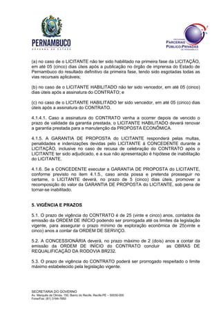 SECRETARIA DO GOVERNO
Av. Marquês de Olinda, 150, Bairro do Recife, Recife-PE – 50030-000
Fone/Fax: (81) 3184-7850
(a) no caso de o LICITANTE não ter sido habilitado na primeira fase da LICITAÇÃO,
em até 05 (cinco) dias úteis após a publicação no órgão de imprensa do Estado de
Pernambuco do resultado definitivo da primeira fase, tendo sido esgotadas todas as
vias recursais aplicáveis;
(b) no caso de o LICITANTE HABILITADO não ter sido vencedor, em até 05 (cinco)
dias úteis após a assinatura do CONTRATO; e
(c) no caso de o LICITANTE HABILITADO ter sido vencedor, em até 05 (cinco) dias
úteis após a assinatura do CONTRATO.
4.1.4.1. Caso a assinatura do CONTRATO venha a ocorrer depois de vencido o
prazo de validade da garantia prestada, o LICITANTE HABILITADO deverá renovar
a garantia prestada para a manutenção da PROPOSTA ECONÔMICA.
4.1.5. A GARANTIA DE PROPOSTA do LICITANTE responderá pelas multas,
penalidades e indenizações devidas pelo LICITANTE à CONCEDENTE durante a
LICITAÇÃO, inclusive no caso de recusa de celebração do CONTRATO após o
LICITANTE ter sido adjudicado, e a sua não apresentação é hipótese de inabilitação
do LICITANTE.
4.1.6. Se a CONCEDENTE executar a GARANTIA DE PROPOSTA do LICITANTE,
conforme previsto no item 4.1.5., caso ainda possa e pretenda prosseguir no
certame, o LICITANTE deverá, no prazo de 5 (cinco) dias úteis, promover a
recomposição do valor da GARANTIA DE PROPOSTA do LICITANTE, sob pena de
tornar-se inabilitado.
5. VIGÊNCIA E PRAZOS
5.1. O prazo de vigência do CONTRATO é de 25 (vinte e cinco) anos, contados da
emissão da ORDEM DE INÍCIO podendo ser prorrogada até os limites da legislação
vigente, para assegurar o prazo mínimo de exploração econômica de 25(vinte e
cinco) anos a contar da ORDEM DE SERVIÇO.
5.2. A CONCESSIONÁRIA deverá, no prazo máximo de 2 (dois) anos a contar da
emissão da ORDEM DE INÍCIO do CONTRATO concluir as OBRAS DE
REQUALIFICAÇÃO DA RODOVIA BR232.
5.3. O prazo de vigência do CONTRATO poderá ser prorrogado respeitado o limite
máximo estabelecido pela legislação vigente.
 