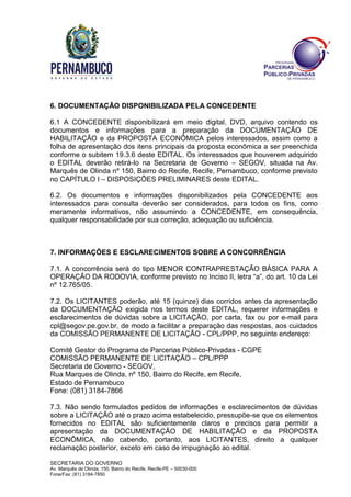 SECRETARIA DO GOVERNO
Av. Marquês de Olinda, 150, Bairro do Recife, Recife-PE – 50030-000
Fone/Fax: (81) 3184-7850
6. DOCUMENTAÇÃO DISPONIBILIZADA PELA CONCEDENTE
6.1 A CONCEDENTE disponibilizará em meio digital, DVD, arquivo contendo os
documentos e informações para a preparação da DOCUMENTAÇÃO DE
HABILITAÇÃO e da PROPOSTA ECONÔMICA pelos interessados, assim como a
folha de apresentação dos itens principais da proposta econômica a ser preenchida
conforme o subitem 19.3.6 deste EDITAL. Os interessados que houverem adquirido
o EDITAL deverão retirá-lo na Secretaria de Governo – SEGOV, situada na Av.
Marquês de Olinda nº 150, Bairro do Recife, Recife, Pernambuco, conforme previsto
no CAPÍTULO I – DISPOSIÇÕES PRELIMINARES deste EDITAL.
6.2. Os documentos e informações disponibilizados pela CONCEDENTE aos
interessados para consulta deverão ser considerados, para todos os fins, como
meramente informativos, não assumindo a CONCEDENTE, em consequência,
qualquer responsabilidade por sua correção, adequação ou suficiência.
7. INFORMAÇÕES E ESCLARECIMENTOS SOBRE A CONCORRÊNCIA
7.1. A concorrência será do tipo MENOR CONTRAPRESTAÇÃO BÁSICA PARA A
OPERAÇÃO DA RODOVIA, conforme previsto no Inciso II, letra “a”, do art. 10 da Lei
nº 12.765/05.
7.2. Os LICITANTES poderão, até 15 (quinze) dias corridos antes da apresentação
da DOCUMENTAÇÃO exigida nos termos deste EDITAL, requerer informações e
esclarecimentos de dúvidas sobre a LICITAÇÃO, por carta, fax ou por e-mail para
cpl@segov.pe.gov.br, de modo a facilitar a preparação das respostas, aos cuidados
da COMISSÃO PERMANENTE DE LICITAÇÃO - CPL/PPP, no seguinte endereço:
Comitê Gestor do Programa de Parcerias Público-Privadas - CGPE
COMISSÃO PERMANENTE DE LICITAÇÃO – CPL/PPP
Secretaria de Governo - SEGOV,
Rua Marques de Olinda, nº 150, Bairro do Recife, em Recife,
Estado de Pernambuco
Fone: (081) 3184-7866
7.3. Não sendo formulados pedidos de informações e esclarecimentos de dúvidas
sobre a LICITAÇÃO até o prazo acima estabelecido, pressupõe-se que os elementos
fornecidos no EDITAL são suficientemente claros e precisos para permitir a
apresentação da DOCUMENTAÇÃO DE HABILITAÇÃO e da PROPOSTA
ECONÔMICA, não cabendo, portanto, aos LICITANTES, direito a qualquer
reclamação posterior, exceto em caso de impugnação ao edital.
 