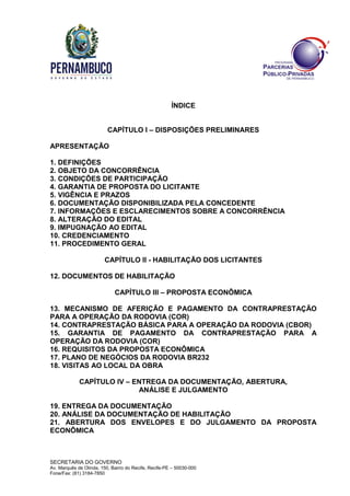 SECRETARIA DO GOVERNO
Av. Marquês de Olinda, 150, Bairro do Recife, Recife-PE – 50030-000
Fone/Fax: (81) 3184-7850
ÍNDICE
CAPÍTULO I – DISPOSIÇÕES PRELIMINARES
APRESENTAÇÃO
1. DEFINIÇÕES
2. OBJETO DA CONCORRÊNCIA
3. CONDIÇÕES DE PARTICIPAÇÃO
4. GARANTIA DE PROPOSTA DO LICITANTE
5. VIGÊNCIA E PRAZOS
6. DOCUMENTAÇÃO DISPONIBILIZADA PELA CONCEDENTE
7. INFORMAÇÕES E ESCLARECIMENTOS SOBRE A CONCORRÊNCIA
8. ALTERAÇÃO DO EDITAL
9. IMPUGNAÇÃO AO EDITAL
10. CREDENCIAMENTO
11. PROCEDIMENTO GERAL
CAPÍTULO II - HABILITAÇÃO DOS LICITANTES
12. DOCUMENTOS DE HABILITAÇÃO
CAPÍTULO III – PROPOSTA ECONÔMICA
13. MECANISMO DE AFERIÇÃO E PAGAMENTO DA CONTRAPRESTAÇÃO
PARA A OPERAÇÃO DA RODOVIA (COR)
14. CONTRAPRESTAÇÃO BÁSICA PARA A OPERAÇÃO DA RODOVIA (CBOR)
15. GARANTIA DE PAGAMENTO DA CONTRAPRESTAÇÃO PARA A
OPERAÇÃO DA RODOVIA (COR)
16. REQUISITOS DA PROPOSTA ECONÔMICA
17. PLANO DE NEGÓCIOS DA RODOVIA BR232
18. VISITAS AO LOCAL DA OBRA
CAPÍTULO IV – ENTREGA DA DOCUMENTAÇÃO, ABERTURA,
ANÁLISE E JULGAMENTO
19. ENTREGA DA DOCUMENTAÇÃO
20. ANÁLISE DA DOCUMENTAÇÃO DE HABILITAÇÃO
21. ABERTURA DOS ENVELOPES E DO JULGAMENTO DA PROPOSTA
ECONÔMICA
 