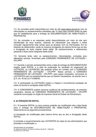 SECRETARIA DO GOVERNO
Av. Marquês de Olinda, 150, Bairro do Recife, Recife-PE – 50030-000
Fone/Fax: (81) 3184-7850
7.4. As consultas serão respondidas por meio do site www.segov.pe.gov.br com as
informações ou esclarecimentos solicitados até 10 (dez) dias corridos antes da data
que for estabelecida para a entrega da DOCUMENTAÇÃO DE HABILITAÇÃO e
PROPOSTAS.
7.5. As consultas e as respostas serão disponibilizadas por meio do site sem
identificação de seus autores, cabendo ao interessado que adquiriu o edital
consultar regularmente este campo para se atualizar com as informações. Em se
tratando de aditamentos, serão os mesmos divulgados da mesma forma que se deu
a divulgação do texto original deste edital. Os esclarecimentos e aditamentos
passarão a fazer parte integrante deste edital.
7.6. Somente terão valor os esclarecimentos, interpretações, correções e/ou
alterações escritas, fornecidas pela COMISSÃO PERMANENTE DE LICITAÇÃO -
CPL/PPP.
7.7. Durante o período compreendido entre a data de entrega da DOCUMENTAÇÃO
exigida neste EDITAL e a data de publicação do resultado do julgamento da
LICITAÇÃO, os LICITANTES não poderão entrar em contato com a COMISSÃO
PERMANENTE DE LICITAÇÃO - CPL/PPP. Nesse período, a COMISSÃO
PERMANENTE DE LICITAÇÃO - CPL/PPP, caso julgue necessário, convocará os
LICITANTES para os esclarecimentos que se fizerem necessários, de acordo com o
§ 3º, art. 43 da Lei nº 8.666/93.
7.8. A participação na LICITAÇÃO implica a integral e incondicional aceitação de
todos os termos e condições deste EDITAL.
7.9. A CONCEDENTE poderá convocar audiência de esclarecimentos, se entender
necessário, através da COMISSÃO PERMANENTE DE LICITAÇÃO - CPL/PPP
mediante convocação no órgão da imprensa oficial do Estado de Pernambuco.
8. ALTERAÇÃO DO EDITAL
8.1. O presente EDITAL ou seus anexos poderão ser modificados até a data fixada
para a entrega da DOCUMENTAÇÃO DE HABILITAÇÃO e PROPOSTAS,
observando-se os seguintes procedimentos:
a) divulgação da modificação pela mesma forma que se deu a divulgação deste
EDITAL;
b) emissão e encaminhamento aos LICITANTES de cópia do ato administrativo que
procedeu à modificação; e
 