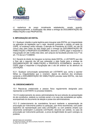 SECRETARIA DO GOVERNO
Av. Marquês de Olinda, 150, Bairro do Recife, Recife-PE – 50030-000
Fone/Fax: (81) 3184-7850
c) reabertura do prazo inicialmente estabelecido, exceto quando,
inquestionavelmente, a modificação não afetar a entrega da DOCUMENTAÇÃO DE
HABILITAÇÃO e das PROPOSTAS.
9. IMPUGNAÇÃO AO EDITAL
9.1. Qualquer cidadão é parte legítima para impugnar este EDITAL por irregularidade
na aplicação da legislação que o rege, devendo protocolar o pedido na sede do
CGPE, no endereço antes indicado, à atenção do Presidente do CGPE, em até 05
(cinco) dias úteis antes da data fixada para a entrega da DOCUMENTAÇÃO DE
HABILITAÇÃO e PROPOSTA ECONÔMICA, devendo o CGPE julgar e responder à
impugnação em até 3 (três) dias úteis, sem prejuízo da faculdade prevista no § 1º do
art. 113 da Lei nº 8.666/93.
9.2. Decairá do direito de impugnar os termos deste EDITAL, o LICITANTE que não
o fizer até o segundo dia útil que anteceder a data fixada para a entrega da
DOCUMENTAÇÃO DE HABILITAÇÃO e PROPOSTA ECONÔMICA, devendo o
CGPE julgar e responder à impugnação até o dia útil anterior ao da abertura da
LICITAÇÃO.
9.2.1. Qualquer comunicação apresentada por LICITANTE que, venha a apontar
falhas ou irregularidades que o viciariam, depois da abertura dos envelopes
contendo a DOCUMENTAÇÃO DE HABILITAÇÃO prevista neste EDITAL, não terá
efeito de recurso.
10. CREDENCIAMENTO
10.1 Reputa-se credenciada a pessoa física regularmente designada para
representar a LICITANTE no processo licitatório.
10.2 O credenciamento de sócios administradores far-se-á através da apresentação
do ato constitutivo, estatuto ou contrato social, e no caso das sociedades por ações,
acompanhado do documento de eleição e posse dos administradores.
10.3 O credenciamento de mandatários far-se-á mediante a apresentação de
procuração por instrumento público ou particular, com firma reconhecida, com poder
específico de representação para esta LICITAÇÃO, ou com poderes amplos que
claramente contemplem a presente LICITAÇÃO, devendo ser exibida, no caso de
procuração por instrumento particular, a prova da legitimidade de quem outorgou os
poderes.
 
