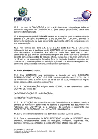 SECRETARIA DO GOVERNO
Av. Marquês de Olinda, 150, Bairro do Recife, Recife-PE – 50030-000
Fone/Fax: (81) 3184-7850
10.3.1. No caso de CONSÓRCIO, a procuração deverá ser outorgada por todas as
empresas integrantes do CONSÓRCIO ou pela pessoa jurídica líder, desde que
comprovada tal condição.
10.4. O representante do LICITANTE deverá se apresentar para o credenciamento
perante a COMISSÃO PERMANENTE DE LICITAÇÃO - CPL/PPP, exibindo a
carteira de identidade ou outro documento equivalente, além de comprovação de
sua representação.
10.5. Nos termos dos itens 3.1, 3.1.2 e 3.1.3 deste EDITAL, a LICITANTE
estrangeira que vier a participar desta LICITAÇÃO deverá apresentar procuração
e/ou documentos equivalentes aos referidos neste item, conforme o caso,
observando-se que todos os documentos redigidos em idioma que não o português
deverão ser acompanhados de tradução oficial, realizada por tradutor juramentado
no Brasil, e os documentos firmados fora do território brasileiro deverão ser
notarizados por notário público da jurisdição aplicável, nos termos da respectiva lei,
bem como consularizados no Consulado Brasileiro competente.
11. PROCEDIMENTO GERAL
11.1. Esta LICITAÇÃO será processada e julgada por uma COMISSÃO
PERMANENTE DE LICITAÇÃO - CPL/PPP, instituída pelo Decreto nº 31.391, de 11
de fevereiro de 2008, e Ato nº 1.287, de 28 de abril de 2008, obedecidas às regras
gerais estabelecidas nos subitens seguintes.
11.2. A DOCUMENTAÇÃO exigida neste EDITAL, a ser apresentada pelos
LICITANTES, consta de:
(a) DOCUMENTAÇÃO DE HABILITAÇÃO;e,
(b) PROPOSTA ECONÔMICA.
11.2.1. A LICITAÇÃO será conduzida em duas fases distintas e sucessivas, sendo a
primeira de habilitação, consistindo na abertura e julgamento dos documentos de
habilitação dos LICITANTES e, a segunda, de abertura e julgamento das
PROPOSTAS ECONÔMICAS dos LICITANTES HABILITADOS.
11.2.2. O procedimento licitatório está definido no Capítulo V, deste EDITAL.
11.3. Para a apresentação da DOCUMENTAÇÃO exigida, o LICITANTE deve
examinar, cuidadosamente, todas as instruções, condições, exigências, leis,
decretos, normas, especificações e outras referências citadas neste EDITAL.
 
