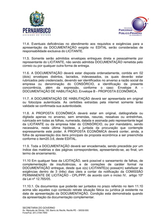 SECRETARIA DO GOVERNO
Av. Marquês de Olinda, 150, Bairro do Recife, Recife-PE – 50030-000
Fone/Fax: (81) 3184-7850
11.4. Eventuais deficiências no atendimento aos requisitos e exigências para a
apresentação da DOCUMENTAÇÃO exigida no EDITAL serão consideradas de
responsabilidade exclusiva do LICITANTE.
11.5. Somente serão admitidos envelopes entregues direta e pessoalmente por
representante do LICITANTE, não sendo admitida DOCUMENTAÇÃO remetida pelo
correio ou por qualquer outra forma de entrega.
11.6. A DOCUMENTAÇÃO deverá estar disposta ordenadamente, contida em 02
(dois) envelopes distintos, lacrados, indevassados, os quais deverão estar
rubricados pelo credenciado, devendo ser identificados no anverso a razão social da
empresa ou denominação do CONSÓRCIO, a identificação da presente
concorrência, além da expressão, conforme o caso: Envelope A –
DOCUMENTAÇÃO DE HABILITAÇÃO, Envelope B - PROPOSTA ECONÔMICA.
11.7. A DOCUMENTAÇÃO DE HABILITAÇÃO deverá ser apresentada em original
ou fotocópia autenticada. As certidões extraídas pela internet somente terão
validade se confirmada sua autenticidade.
11.8. A PROPOSTA ECONÔMICA deverá estar em original, datilografada ou
digitada apenas no anverso, sem emendas, rasuras, ressalvas ou entrelinhas,
rubricada em todas as folhas, numerada, datada e assinada pelo representante legal
da LICITANTE ou da empresa líder do CONSÓRCIO, ou por mandatário, sendo
necessária, nesta última hipótese, a juntada da procuração que contemple
expressamente este poder. A PROPOSTA ECONÔMICA deverá conter, ainda, a
folha de apresentação dos itens principais da proposta econômica a ser preenchida
conforme o item20.3.6, deste EDITAL.
11.9. Toda a DOCUMENTAÇÃO deverá ser encadernada, sendo precedida por um
índice das matérias e das páginas correspondentes, apresentando-se, ao final, um
termo de encerramento.
11.10 Em qualquer fase da LICITAÇÃO, será possível o saneamento de falhas, de
complementação de insuficiências, e de correções de caráter formal na
DOCUMENTAÇÃO entregue, desde que o(s) LICITANTE(s) possa(m) satisfazer às
exigências dentro de 3 (três) dias úteis a contar da notificação da COMISSÃO
PERMANENTE DE LICITAÇÃO - CPL/PPP, de acordo com o inciso IV, artigo 10º
da Lei nº 12.765/05.
11.10.1. Os documentos que poderão ser juntados no prazo referido no item 11.10
acima são aqueles cujo conteúdo retrate situação fática ou jurídica já existente na
data de apresentação da DOCUMENTAÇÃO. Condição esta demonstrada quando
da apresentação da documentação complementar.
 