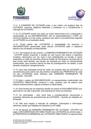 SECRETARIA DO GOVERNO
Av. Marquês de Olinda, 150, Bairro do Recife, Recife-PE – 50030-000
Fone/Fax: (81) 3184-7850
11.11. A COMISSÃO DE LICITAÇÃO pode, a seu critério, em qualquer fase da
LICITAÇÃO, promover diligência destinada a esclarecer ou a complementar a
instrução da LICITAÇÃO.
11.12. O LICITANTE arcará com todos os custos relacionados com a preparação e
apresentação de sua DOCUMENTAÇÃO, não se responsabilizando o CGPE, em
nenhuma hipótese, por tais custos, quaisquer que sejam os procedimentos seguidos
na LICITAÇÃO ou os resultados desta.
11.13. Ficará aberta aos LICITANTES a possibilidade de examinar a
DOCUMENTAÇÃO apresentada pelos demais LICITANTES após a respectiva
abertura dos envelopes correspondentes.
11.13.1. Na hipótese do item anterior, a COMISSÃO PERMANENTE DE LICITAÇÃO
- CPL/PPP poderá suspender a sessão em que houver sido aberto o respectivo
envelope, retomando-a em dia, local e hora estabelecidos na reunião, a serem
publicados no órgão da imprensa oficial do Estado de Pernambuco, lavrando ata na
qual conste essa decisão, que deverá ser assinada por todos os representantes
credenciados, para tomarem ciência da data de prosseguimento da sessão, à qual
deverão comparecer obrigatoriamente.
11.14. Caso haja solicitação formal de vistas, em qualquer fase da LICITAÇÃO, os
procedimentos para exame dos documentos constantes das PROPOSTAS de cada
um dos LICITANTES serão definidos pela COMISSÃO PERMANENTE DE
LICITAÇÃO - CPL/PPP.
11.15 Após o exame da DOCUMENTAÇÃO, os representantes credenciados dos
LICITANTES HABILITADOS, conforme o caso, poderão usar da palavra para
solicitar esclarecimentos, registrar protestos ou observações.
11.16. Será lavrada ata da respectiva sessão de exame da DOCUMENTAÇÃO que,
após lida em voz alta e aprovada, será assinada por todos os presentes.
11.17. As informações – bem como toda a correspondência, documentos e
propostas referentes aos procedimentos da LICITAÇÃO – deverão ser redigidas em
português.
11.18. Não será exigida a tradução de catálogos, publicações e informações
adicionais, desde que redigidas em espanhol ou em inglês.
11.19. Da decisão da COMISSÃO PERMANENTE DE LICITAÇÃO - CPL/PPP que
julgar a DOCUMENTAÇÃO DE HABILITAÇÃO dos LICITANTES da primeira fase, e
as PROPOSTAS ECONÔMICAS dos LICITANTES HABILITADOS na segunda fase,
 