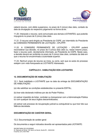 SECRETARIA DO GOVERNO
Av. Marquês de Olinda, 150, Bairro do Recife, Recife-PE – 50030-000
Fone/Fax: (81) 3184-7850
caberá recurso, com efeito suspensivo, no prazo de 5 (cinco) dias úteis, contado da
data da divulgação do respectivo julgamento na forma da lei.
11.20. Interposto o recurso, será comunicado aos demais LICITANTES, que poderão
impugná-lo no prazo de 5 (cinco) dias úteis.
11.21. O recurso será dirigido ao Presidente do CGPE, por intermédio do Presidente
da COMISSÃO PERMANENTE DE LICITAÇÃO - CPL/PPP.
11.22. A COMISSÃO PERMANENTE DE LICITAÇÃO - CPL/PPP poderá
reconsiderar sua decisão, no prazo de 5 (cinco) dias úteis ou, nesse mesmo prazo,
fazer o recurso subir, devidamente informado, ao Presidente do CGPE. Neste caso,
a decisão deverá ser proferida no prazo de 5 (cinco) dias úteis, contados da data em
que o recurso for encaminhado à autoridade superior.
11.23. Nenhum prazo de recurso se inicia, ou corre, sem que os autos do processo
estejam com vista franqueada ao LICITANTE interessado.
CAPÍTULO II - HABILITAÇÃO DOS LICITANTES
12. DOCUMENTAÇÃO DE HABILITAÇÃO
12.1. Será inabilitado o LICITANTE que na data da entrega da DOCUMENTAÇÃO
DE HABILITAÇÃO:
(a) não satisfizer as condições estabelecidas no presente EDITAL;
(b) tiver sido declarado inidôneo por ato do Poder Público;
(c) estiver impedido de licitar, contratar ou transacionar com a Administração Pública
ou com qualquer de seus órgãos descentralizados;
(d) estiver sob processo de recuperação judicial ou extrajudicial ou que tiver tido sua
falência decretada.
DOCUMENTAÇÃO DE CARÁTER GERAL
12.2. Documentação de caráter geral:
Os documentos a seguir indicados deverão ser apresentados pelo LICITANTE:
 